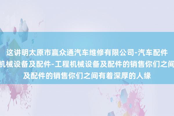 这讲明太原市赢众通汽车维修有限公司-汽车配件-汽车饰品-普通机械设备及配件-工程机械设备及配件的销售你们之间有着深厚的人缘